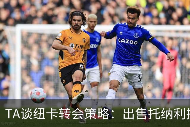 TA谈纽卡转会策略：出售托纳利换取重建资金，并锁定多名年轻新援